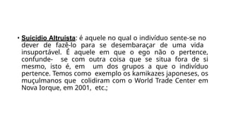• Suicídio Altruísta: é aquele no qual o indivíduo sente-se no
dever de fazê-lo para se desembaraçar de uma vida
insuportável. É aquele em que o ego não o pertence,
confunde- se com outra coisa que se situa fora de si
mesmo, isto é, em um dos grupos a que o indivíduo
pertence. Temos como exemplo os kamikazes japoneses, os
muçulmanos que colidiram com o World Trade Center em
Nova Iorque, em 2001, etc.;
 