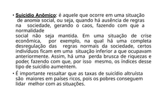 • Suicídio Anômico: é aquele que ocorre em uma situação
de anomia social, ou seja, quando há ausência de regras
na sociedade, gerando o caos, fazendo com que a
normalidade
social não seja mantida. Em uma situação de crise
econômica, por exemplo, na qual há uma completa
desregulação das regras normais da sociedade, certos
indivíduos ficam em uma situação inferior a que ocupavam
anteriormente. Assim, há uma perda brusca de riquezas e
poder, fazendo com que, por isso mesmo, os índices desse
tipo de suicídio aumentem.
• É importante ressaltar que as taxas de suicídio altruísta
são maiores em países ricos, pois os pobres conseguem
lidar melhor com as situações.
 