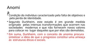 Anomi
a
• Condição do indivíduo caracterizado pela falta de objetivos e
pela perda de identidade.
• Segundo Durkheim, este estado é em grande medida
originado pelas intensas transformações que ocorrem nas
sociedades modernas e que não fornecem novos valores
para colocar no lugar daqueles que por elas são demolidos.
• Em suma, Durkheim, com o conceito de anomia procura
sintetizar a ideia de que o progresso constitui uma ameaça
às estruturas éticas e sociais.
 