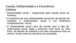 Coesão, Solidariedade e a Consciência
Coletiva
• Solidariedade social – responsável pela coesão entre os
homens;
• A existência de uma solidariedade social vem da divisão do
trabalho; a solidariedade social é um fenômeno
completamente moral;
• A solidariedade social varia de acordo com o tipo de
organização social, dada a presença mais forte ou mais
fraca da divisão do trabalho e de uma consciência mais ou
menos similar entre os membros da sociedade.
 