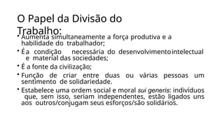 O Papel da Divisão do
Trabalho:
• Aumenta simultaneamente a força produtiva e a
habilidade do trabalhador;
• Éa condição necessária do desenvolvimentointelectual
e material das sociedades;
• É a fonte da civilização;
• Função de criar entre duas ou várias pessoas um
sentimento de solidariedade.
• Estabelece uma ordem social e moral sui generis: indivíduos
que, sem isso, seriam independentes, estão ligados uns
aos outros/conjugam seus esforços/são solidários.
 