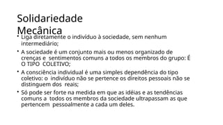 Solidariedade
Mecânica
• Liga diretamente o indivíduo à sociedade, sem nenhum
intermediário;
• A sociedade é um conjunto mais ou menos organizado de
crenças e sentimentos comuns a todos os membros do grupo: É
O TIPO COLETIVO;
• A consciência individual é uma simples dependência do tipo
coletivo: o indivíduo não se pertence os direitos pessoais não se
distinguem dos reais;
• Só pode ser forte na medida em que as idéias e as tendências
comuns a todos os membros da sociedade ultrapassam as que
pertencem pessoalmente a cada um deles.
 