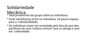 Solidariedade
Mecânica
• Total predomínio do grupo sobre os indivíduos;
• Forte semelhança entre os indivíduos, há pouco espaço
para a individualidade;
• Os indivíduos vivem em sociedade pelo fato de que eles
partilham de uma “cultura comum” que os obriga a viver
em coletividade.
 