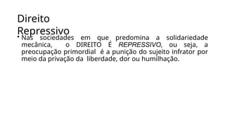 Direito
Repressivo
• Nas sociedades em que predomina a solidariedade
mecânica, o DIREITO É REPRESSIVO, ou seja, a
preocupação primordial é a punição do sujeito infrator por
meio da privação da liberdade, dor ou humilhação.
 