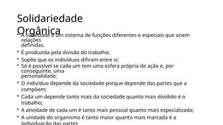 Solidariedade
Orgânica
• A sociedade é um sistema de funções diferentes e especiais que unem
relações
definidas.
• É produzida pela divisão do trabalho;
• Supõe que os indivíduos difiram entre si;
• Só é possível se cada um tem uma esfera própria de ação e, por
conseguinte, uma
personalidade;
• O indivíduo depende da sociedade porque depende das partes que a
compõem;
• Cada um depende tanto mais da sociedade quanto mais dividido é o
trabalho;
• A atividade de cada um é tanto mais pessoal quanto mais especializada;
• A unidade do organismo é tanto maior quanto mais marcada é a
 