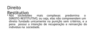 Direito
Restitutivo
• Nas sociedades mais complexas predomina o
DIREITO RESTITUTIVO, ou seja, elas não compreendem um
direito fundado unicamente na punição sem critérios, e a
pena possui a intenção de recuperação e reinserção do
individuo na sociedade.
 