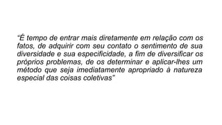“É tempo de entrar mais diretamente em relação com os
fatos, de adquirir com seu contato o sentimento de sua
diversidade e sua especificidade, a fim de diversificar os
próprios problemas, de os determinar e aplicar-lhes um
método que seja imediatamente apropriado à natureza
especial das coisas coletivas”
 