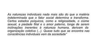 As naturezas individuais nada mais são do que a matéria
indeterminada que o fator social determina e transforma.
Certos estados psíquicos, como a religiosidade, o ciúme
sexual, a piedade filial e o amor paterno, longe de serem
inclinações inerentes à natureza humana, derivam da
organização coletiva (...). Quase tudo que se encontra nas
consciências individuais vem da sociedade”
 