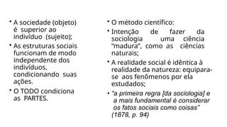 • A sociedade (objeto)
é superior ao
indivíduo (sujeito);
• As estruturas sociais
funcionam de modo
independente dos
indivíduos,
condicionando suas
ações.
• O TODO condiciona
as PARTES.
• O método científico:
• Intenção de fazer da
sociologia uma ciência
“madura”, como as ciências
naturais;
• A realidade social é idêntica à
realidade da natureza: equipara-
se aos fenômenos por ela
estudados;
• “a primeira regra [da sociologia] e
a mais fundamental é considerar
os fatos sociais como coisas”
(1878, p. 94)
 