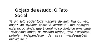 Objeto de estudo: O Fato
Social
“é um fato social toda maneira de agir, fixa ou não,
capaz de exercer sobre o indivíduo uma coerção
exterior, ou ainda, que é geral no conjunto de uma dada
sociedade tendo, ao mesmo tempo, uma existência
própria, independente de suas manifestações
individuais.”
 