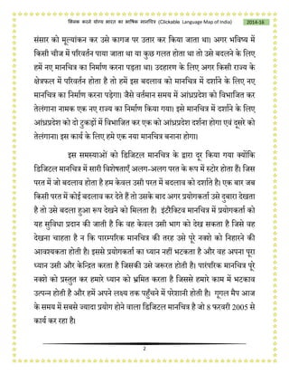 2
2014-16क्लिक करने योग्य भारत का भाषिक मानचित्र (C i e Language Map of India)
संसार को मूलयांकन कर उसे कागज पर उतार कर चकया जाता था। अगर भचवष्य में
चकसी िीज में पररवतषन पाया जाता था या कुछ गलत होता था तो उसे बदलने के चलए
हमें नए मानचित्र का चनमाषण करना पड़ता था। उदहारण के चलए अगर चकसी राज्य के
क्षेत्रिल में पररवतषन होता है तो हमें इस बदलाव को मानचित्र में दशाषने के चलए नए
मानचित्र का चनमाषण करना पड़ेगा। जैसे वतषमान समय में आंध्रप्रदेश को चवभाचजत कर
तेलंगाना नामक एक नए राज्य का चनमाषण चकया गया। इसे मानचित्र में दशाषने के चलए
आंध्रप्रदेश को दो टुकड़ों में चवभाचजत कर एक को आंध्रप्रदेश दशषना होगा एवं दूसरे को
तेलंगाना। इस कायष के चलए हमे एक नया मानचित्र बनाना होगा।
इस समस्याओं को चडचजटल मानचित्र के द्वारा दूर चकया गया लयोंचक
चडचजटल मानचित्र में सारी चवशेर्ताएँ अलग-अलग परत के रूप में स्टोर होता हैं। चजस
परत में जो बदलाव होता है हम केवल उसी परत में बदलाव को दशाषते है। एक बार जब
चकसी परत में कोई बदलाव कर देते हैं तो उसके बाद अगर प्रयोगकताष उसे दुबारा देखता
है तो उसे बदला हुआ रूप देखने को चमलता है। इंटरैचलटव मानचित्र में प्रयोगकताष को
यह सुचविा प्रदान की जाती है चक वह केवल उसी भाग को देख सकता है चजसे वह
देखना िाहता है न चक पारम्पररक मानचित्र की तरह उसे पूरे नलशे को चनहारने की
आवश्यकता होती है। इससे प्रयोगकताष का ध्यान नहीं भटकता है और वह अपना पूरा
ध्यान उसी और केचन्ित करता है चजसकी उसे जरूरत होती है। पारंपररक मानचित्र पूरे
नलशे को प्रस्तुत कर हमारे ध्यान को भ्रचमत करता है चजससे हमारे काम में भटकाव
उत्पन्न होती है और हमें अपने लक्ष्य तक पहुँिने में परेशानी होती है। गूगल मैप आज
के समय में सबसे ज्यादा प्रयोग होने वाला चडचजटल मानचित्र है जो 8 िरवरी 2005 से
कायष कर रहा है।
 