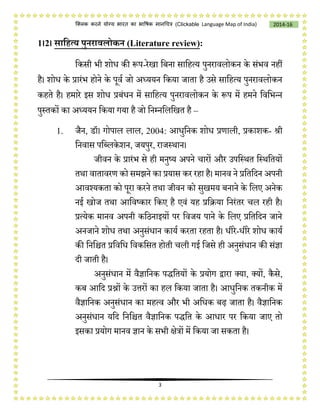 3
2014-16क्लिक करने योग्य भारत का भाषिक मानचित्र (C i e Language Map of India)
1।2। साडित्य पुनिावलोकन (Literature review):
चकसी भी शोि की रूप-रेखा चबना साचहत्य पुनरावलोकन के संभव नहीं
है। शोि के प्रारंभ होने के पूवष जो अध्ययन चकया जाता है उसे साचहत्य पुनरावलोकन
कहते है। हमारे इस शोि प्रबंिन में साचहत्य पुनरावलोकन के रूप में हमने चवचभन्न
पुस्तकों का अध्ययन चकया गया है जो चनम्नचलचखत है –
1. जैन, डॉ। गोपाल लाल, 2004: आिुचनक शोि प्रणाली, प्रकाशक- श्री
चनवास पचललके शन, जयपुर, राजस्थान।
जीवन के प्रारंभ से ही मनुष्य अपने िारों और उपचस्थत चस्थचतयों
तथा वातावरण को समझने का प्रयास कर रहा है। मानव ने प्रचतचदन अपनी
आवश्यकता को पूरा करने तथा जीवन को सुखमय बनाने के चलए अनेक
नई खोज तथा आचवष्कार चकए है एवं यह प्रचिया चनरंतर िल रही है।
प्रत्येक मानव अपनी कचिनाइयों पर चवजय पाने के चलए प्रचतचदन जाने
अनजाने शोि तथा अनुसंिान कायष करता रहता है। िीरे-िीरे शोि कायष
की चनचित प्रचवचि चवकचसत होती िली गई चजसे ही अनुसंिान की संज्ञा
दी जाती है।
अनुसंिान में वैज्ञाचनक पप्ॗचतयों के प्रयोग द्वारा लया, लयों, कैसे,
कब आचद प्रश्नों के उत्तरों का हल चकया जाता है। आिुचनक तकनीक में
वैज्ञाचनक अनुसंिान का महत्व और भी अचिक बढ़ जाता है। वैज्ञाचनक
अनुसंिान यचद चनचित वैज्ञाचनक पप्ॗचत के आिार पर चकया जाए तो
इसका प्रयोग मानव ज्ञान के सभी क्षेत्रों में चकया जा सकता है।
 