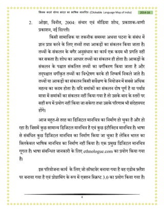 4
2014-16क्लिक करने योग्य भारत का भाषिक मानचित्र (C i e Language Map of India)
2. ओझा, चवनीत, 2004: संिार एवं मीचडया शोि, प्रकाशक-वाणी
प्रकाशन, नई चदलली।
चकसी सामाचजक या तकनीक समस्या अथवा घटना के संबंि में
ज्ञान प्राप्त करने के चलए तथ्यों तथा आकड़ों का संकलन चकया जाता है।
तथ्यों के संकलन के बगैर अनुसंिान का कायष एक कदम भी प्रगचत नहीं
कर सकता है। शोि का आिार तथ्यों का संकलन ही होता है। आकड़ों के
संकलन के पिात संकचलत तथ्यों का वगीकरण चकया जाता है और
तद्पिात वगीकृत तथ्यों का चवश्लेर्ण करके ही चनष्कर्ष चनकले जाते है।
तथ्यों या आकड़ों का संकलन चकसी सवेक्षण के चनयोजन में सबसे अचिक
महत्व का कदम होता है। यचद समांकों का संकलन दोर् पूणष है या पयाषप्त
मात्रा में समांकों का संकलन नहीं चकया गया है तो उसके बाद के स्तरों पर
सहीं रूप में प्रयोग नहीं चकया जा सकेगा तथा उसके पररणाम भी संदेहास्पद
होंगे।
आज बहुत-से तरह का चडचजटल मानचित्र का चनमाषण हो िुका है और हो
रहा है। चजसमें कुछ सामान्य चडचजटल मानचित्र है एवं कुछ इंटरैचलटव मानचित्र है। भार्ा
से संबंचित कुछ चडचजटल मानचित्र का चनमाषण चकया जा िुका है लेचकन भारत का
चललकेबल भाचर्क मानचित्र का चनमाषण नहीं चकया है। एक प्रमुख चडचजटल मानचित्र
गूगल है। भार्ा संबचन्ित जानकारी के चलए ethnologue.com का प्रयोग चकया गया
है।
इस पररयोजना कायष के चलए जो सॉफ्टवेर बनाया गया है वह एडोब फ़्लैश
पर बनाया गया है एवं प्रोग्राचमंग के रूप में एलशन चस्िप्ट 3.0 का प्रयोग चकया गया है।
 