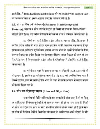 5
2014-16क्लिक करने योग्य भारत का भाषिक मानचित्र (C i e Language Map of India)
इसके चलए मैं I to ado e flash और W w
का अध्ययन चकया हं। इसके अलवा इन्टरनेट की मदद ली गई है।
1.3. शोध प्रडवडध एवं डवशेषताएँ (Research Methodology and
Features): वास्तव में शोि प्रचवचि के द्वारा ही चकसी भी शोि की चिया-प्रचिया
पररपूणष होती है। यह वह तरीका है चजसके माध्यम से शोि से पररणाम चनकाले जाते हैं।
इस पररयोजना कायष के चलए एडोब फ़्लैश का ियन इसचलए चकया गया है
लयोंचक एडोब फ़्लैश की मदद से हम यूजर इंटरफ़ेस कािी आकर्षक बना सकते हैं एवं
इसके मदद से इंटरैचलटव एचप्लके शन बनाना आसान होता है। इसमें प्रोग्राचमंग के चलए
एलशन चस्िप्ट का प्रयोग चकया गया है एलशन चस्िप्ट जावा चस्िप्ट की तरह ही एक
चस्िचप्टंग भार्ा है चजसका प्रयोग एडोब फ्लैश के एचप्लकेशन में प्रोग्राचमंग करने के चलए
चकया जाता है।
इस पररयोजना कायष के द्वारा बनाए गए मानचित्र में साउंड फ़ाइल को भी
जोड़ा गया है, इसचलए इस पररयोजना कायष में साउंड डाटा को एकचत्रत चकया गया है
चजसमें प्रत्येक राज्य से उसके क्षेत्रीय भार्ा के विा से उसके आवाज में साउंड फ़ाइल
को रेकॉडष चकया गया है।
1.4. शोध का उद्देश्य एवं मित्व (Aims and Objectives):
जब शोि को चवचभन्न चदशाओंतथा दशाओंमें बांटा जाता है तो हर चबन्दु
पर ताचकषक एवं चववेिना पूणष तरीके से अध्ययन करना ही उप्ॖेश्य माना जाता है। चकसी
भी शोि का उप्ॖेश्य उस शोि की सारी संभाचवत प्रचिया तो तय करता ही है इसके साथ
ही शोि को चवचभन्न क्षेत्रों में चवभाचजत भी करता है। इससे शोि अपने उप्ॖेश्यों के प्रचत
 