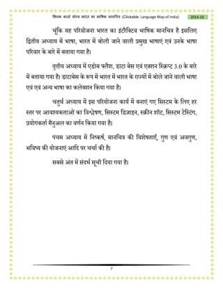 7
2014-16क्लिक करने योग्य भारत का भाषिक मानचित्र (C i e Language Map of India)
िूंचक यह पररयोजना भारत का इंटरैचलटव भाचर्क मानचित्र है इसचलए
चद्वतीय अध्याय में भार्ा, भारत में बोली जाने वाली प्रमुख भार्ाएं एवं उनके भार्ा
पररवार के बारे में बताया गया है।
तृतीय अध्याय में एडोब फ्लैश, डाटा बेस एवं एलशन चस्िप्ट 3.0 के बारे
में बताया गया है। डाटाबेस के रूप में भारत में भारत के राज्यों में बोले जाने वाली भार्ा
एवं एवं अन्य भार्ा का कलेलशन चकया गया है।
ितुथष अध्याय में इस पररयोजना कायष में बनाएं गए चसस्टम के चलए हर
स्तर पर आवश्यकताओंका चवश्लेर्ण, चसस्टम चडज़ाइन, स्िीन शॉट, चसस्टम टेचस्टंग,
प्रयोगकताष मैनुअल का वणषन चकया गया है।
पंिम अध्याय में चनष्कर्ष, मानचित्र की चवशेर्ताएँ, गुण एवं अवगुण,
भचवष्य की योजनाएं आचद पर ििाष की है।
सबसे अंत में संदभष सूिी चदया गया है।
 