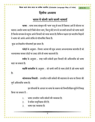 8
2014-16क्लिक करने योग्य भारत का भाषिक मानचित्र (C i u I i )
द्वितीय अध्याय
भारत में बोली जाने वाली भाषाएँ
भाषा – भाषा शब्द संस्कृत की 'भाष' धातु से बना है जिसका अर्थ है बोलना या
कहना। अर्ाथत भाषा वह है जिसे बोला िाए, जकन्तु मोटे प्ॳप से उन सभी साधनों को भाषा कहते
हैजिनके माध्यम से मनुष्य अपने जवचारों को व्यक्त करता है। जवजभन्न पश्चात एवं भारतीय जवद्वानों
ने भाषा को अपने-अपने तरीके से पररभाजषत जकया है।
कुछ उल्लेखनीय पररभाषाएँ इस प्रकार है।
प्लेटो के अनुसार - जवचार आत्मा की मक अर्वा अध्वन्यात्मक बातचीत है िो
ध्वन्यात्मक बनकर होठों पर प्रकट होते ही भाषा कहलाती है।
स्वीट के अनुसार - स्पष्ट ध्वजन संकेतों द्वारा जवचारों की अजभव्यजक्त को भाषा
कहा िा सकता है।
महद्वषि पतंजद्वल के अनुसार – िो वाणी वणों से व्यक्त होती है उसे भाषा कहते
है।
भोलानाथ द्वतवारी – उच्चररत ध्वजन संकेतों की सहायता से भाव या जवचार की
पणथ अजभव्यजक्त भाषा है।
इनपररभाषोंके आधारपरभाषाके स्वप्ॳपकोजनम्नजलजखतसत्रोंमेंजनबद्ध
जकया िा सकता है –
1. भाषा उच्चररत ध्वजन संकेतों की व्यवस्र्ा है।
2. वे संकेत यादृजच्छक होते है।
3. भाषा एक व्यवस्र्ा है।
 