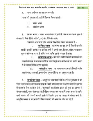 9
2014-16क्लिक करने योग्य भारत का भाषिक मानचित्र (C i u I i )
4. भाषा सम्प्रेषण का सहि माध्यम है।
भाषा को मुख्यतः दो भागों में जवभक्त जकया गया है-
1. मानव भाषा
2. मानवेत्तर भाषा
1. मानव भाषा – मानव भाषा वे भाषाएँ होती है जिसे मानव अपने मुख से
बोलता है। िैसे- जहंदी, अंग्रेिी, उदथ और मैजर्ली आजद।
प्रयोग के आधार पर तीन भागों में जवभाजित जकया िा सकता है –
i. वाद्विक भाषा - यह भाषा का वह प्ॳप है जिसमें वायजक्त
शब्दों, वाक्यों, वाणी अन्य वाजचक प्ॳपों में अपनी बात, जवचार, संदेश, भावना या
सचना को व्यक्त करता है ताजक अन्य व्यजक्त उससे अवगत हो सके ।
ii. सांके द्वतक भाषा - यजद कोई व्यजक्त अपनी बात शब्दों या
वाक्यों में कहने के बिाय शारीररक संकेतों एवं भाव-भंगीभाओंका प्रयोग करता
है तो उसे सांकेजतक भाषा कहते है।
iii. आलेखीय भाषा - यह भाषा का वह प्ॳप है जिसमें व्यजक्त
अपनी बात, भावनाएँ, इच्छाएँ या सचनाएँ जलख कर प्रस्तुत करता है।
2. मानवेत्तर भाषा – आधुजनक भाषावैज्ञाजनकों ने अपने अनुसंधान मे यह
पाया जकमानव के आलवे अन्य िीव भी जकसी न जकसी प्रकार के भाषा का प्रयोगआपस
में संचार के जलए करते है। िैसे – मधुमक्खी एक जवशेष प्रकार की नृत्य कर आपस में
संचार करती है, कुत्ता भौककर और जचजिया चचाहा कर आपस में संचार करता हैआजद।
सभी िानवर की अपनी भाषाएँ होती है जिसके द्वारा वह आपस में संवाद करते है।
आधुजनक समय में कई भाषावैज्ञाजनक िानवरों की भाषा पर शोध कर रहे है।
 