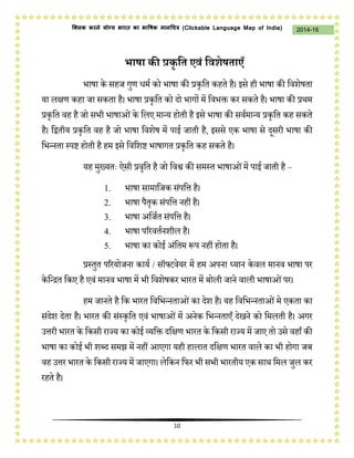 10
2014-16क्लिक करने योग्य भारत का भाषिक मानचित्र (C i u I i )
भाषा की प्रकृ द्वत एवं द्ववशेषताएँ
भाषा के सहि गुण धमथ को भाषा की प्रकृजत कहते है। इसे ही भाषा की जवशेषता
या लक्षण कहा िा सकता है। भाषा प्रकृजत को दो भागों में जवभक्त कर सकते है। भाषा की प्रर्म
प्रकृजत वह है िो सभी भाषाओंके जलए मान्य होती है इसे भाषा की सवथमान्य प्रकृजत कह सकते
है। जद्वतीय प्रकृजत वह है िो भाषा जवशेष में पाई िाती है, इससे एक भाषा से दसरी भाषा की
जभन्नता स्पष्ट होती है हम इसे जवजशष्ट भाषागत प्रकृजत कह सकते है।
यह मुख्यतः ऐसी प्रवृजत है िो जवश्व की समस्त भाषाओंमें पाई िाती है –
1. भाषा सामाजिक संपजत्त है।
2. भाषा पैतृक संपजत्त नहीं है।
3. भाषा अजिथत संपजत्त है।
4. भाषा पररवतथनशील है।
5. भाषा का कोई अंजतम प्ॳप नहीं होता है।
प्रस्तुत पररयोिना कायथ / सॉफ्टवेयर में हम अपना ध्यान केवल मानव भाषा पर
केजन्ित जकए है एवं मानव भाषा में भी जवशेषकर भारत में बोली िाने वाली भाषाओंपर।
हम िानते है जक भारत जवजभन्नताओंका देश है। यह जवजभन्नताओंमे एकता का
संदेश देता है। भारत की संस्कृजत एवं भाषाओंमें अनेक जभन्नताएँ देखने को जमलती है। अगर
उत्तरी भारत के जकसी राज्य का कोई व्यजक्त दजक्षण भारत के जकसी राज्य में िाए तो उसे वहाँ की
भाषा का कोई भी शब्द समझ में नहीं आएगा यही हालात दजक्षण भारत वाले का भी होगा िब
वह उत्तर भारत के जकसी राज्य में िाएगा। लेजकन जिर भी सभी भारतीय एक सार् जमल िुल कर
रहते है।
 