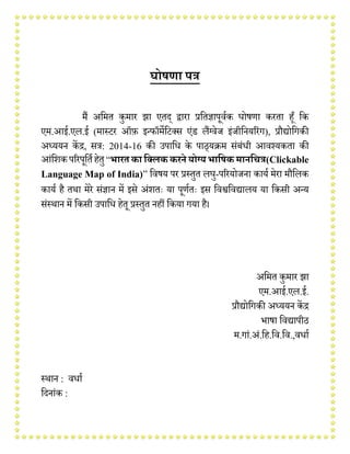 घोषणा पत्र
मैं अममत कुमार झा एतद् द्वारा प्रमतज्ञापूर्वक घोषणा करता हूँ मक
एम.आई.एल.ई (मास्टर ऑफ़ इन्फॉमेमटक्स एंड लैंग्र्ेज इंजीमियररंग), प्रौद्योमगकी
अध्ययि केंद्र, सत्र: 2014-16 की उपामि के पाठ्यक्रम संबंिी आर्श्यकता की
आंमिकपररपूमतवहेतु“भारतका क्लिककरने योग्यभाक्षकमानक्ित्र(Clickable
Language Map of India)” मर्षय पर प्रस्तुत लघु-पररयोजिा कायव मेरा मौमलक
कायव है तथा मेरे संज्ञाि में इसे अंितः या पूणवतः इस मर्श्वमर्द्यालय या मकसी अन्य
संस्थाि में मकसी उपामि हेतू प्रस्तुत िहीं मकया गया है।
अममत कुमार झा
एम.आई.एल.ई.
प्रौद्योमगकी अध्ययि केंद्र
भाषा मर्द्यापीठ
म.गां.अं.मह.मर्.मर्.,र्िाव
स्थाि : र्िाव
मदिांक :
 