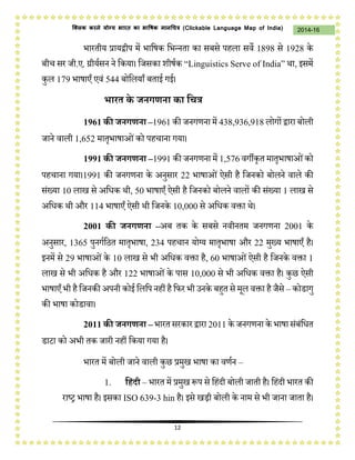 12
2014-16क्लिक करने योग्य भारत का भाषिक मानचित्र (C i u I i )
भारतीय प्रायद्वीप में भाजषक जभन्नता का सबसे पहला सवे 1898 से 1928 के
बीच सर िी.ए. ग्रीयथसन ने जकया। जिसका शीषथक “Li i i S I ia” र्ा, इसमें
कुल 179 भाषाएँ एवं 544 बोजलयाँ बताई गई।
भारत के जनगणना का द्वित्र
1961 की जनगणना –1961 की िनगणना में 438,936,918 लोगों द्वारा बोली
िाने वाली 1,652 मातृभाषाओंको पहचाना गया।
1991 की जनगणना –1991 की िनगणना में 1,576 वगीकृत मातृभाषाओंको
पहचाना गया।1991 की िनगणना के अनुसार 22 भाषाओं ऐसी है जिनको बोलने वाले की
संख्या 10 लाख से अजधक र्ी, 50 भाषाएँ ऐसी है जिनको बोलने वालों की संख्या 1 लाख से
अजधक र्ी और 114 भाषाएँ ऐसी र्ी जिनके 10,000 से अजधक वक्ता र्े।
2001 की जनगणना –अब तक के सबसे नवीनतम िनगणना 2001 के
अनुसार, 1365 पुनगथजठत मातृभाषा, 234 पहचान योग्य मातृभाषा और 22 मुख्य भाषाएँ है।
इनमें से 29 भाषाओंके 10 लाख से भी अजधक वक्ता है, 60 भाषाओंऐसी है जिनके वक्ता 1
लाख से भी अजधक है और 122 भाषाओंके पास 10,000 से भी अजधक वक्ता है। कुछ ऐसी
भाषाएँ भी हैजिनकी अपनी कोई जलजप नहीं हैजिर भी उनके बहुत से मल वक्ता हैिैसे – कोडागु
की भाषा कोडावा।
2011 की जनगणना – भारत सरकारद्वारा 2011 के िनगणना के भाषा संबंजधत
डाटा को अभी तक िारी नहीं जकया गया है।
भारत में बोली िाने वाली कुछ प्रमुख भाषा का वणथन –
1. द्वहंदी – भारत में प्रमुख प्ॳप से जहंदी बोली िाती है। जहंदी भारत की
राष्र भाषा है। इसका ISO 639-3 hin है। इसे खिी बोली के नाम से भी िाना िाता है।
 