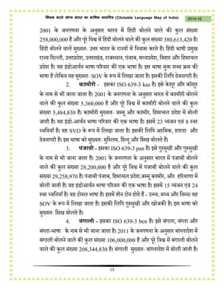 13
2014-16क्लिक करने योग्य भारत का भाषिक मानचित्र (C i u I i )
2001 के िनगणना के अनुसार भारत में जहंदी बोलने वाले की कुल संख्या
258,000,000 है और परे जवश्व में जहंदी बोलने वाले की कुल संख्या 380,613,420 है।
जहंदी बोलने वालें मुख्यतः उत्तर भारत के राज्यों में जनवास करते है। जहंदी भाषी प्रमुख
राज्य जदल्ली, उत्तरप्रदेश, उत्तराखंड, रािस्र्ान, पंिाब, मध्यप्रदेश, जबहार और जहमाचल
प्रदेश है। यह इंडोआयथन भाषा पररवार की एक भाषा है। इस भाषा मुक्त शब्द क्रम की
भाषा है लेजकन यह मुख्यतः SOV के प्ॳप में जलखा िाता है। इसकी जलजप देवनागरी है।
2. कश्मीरी - इसका ISO 639-3 kas है। इसे केशर और कॉशुर
के नाम से भी िाना िाता है। 2001 के िनगणना के अनुसार भारत में कश्मीरी बोलने
वाले की कुल संख्या 5,360,000 है और परे जवश्व में कश्मीरी बोलने वाले की कुल
संख्या 5,484,830 है। कश्मीरी मुख्यतः िम्म और कश्मीर, जहमाचल प्रदेश में बोली
िाती है। यह इंडो-आयथन भाषा पररवार की एक भाषा है। इसमें 23 व्यंिन एवं 8 स्वर
ध्वजनयाँ है। यह SVO के प्ॳप में जलखा िाता है। इसकी जलजप अरजबक, शारदा और
देवनागरी है। इस भाषा को मुख्यतः मुजस्लम, जहन्द और जसख बोलते हैं।
3. पंजाबी - इसका ISO 639-3 pan है। इसे गुरमुखी और गुप्ॲमुखी
के नाम से भी िाना िाता है। 2001 के िनगणना के अनुसार भारत में पंिाबी बोलने
वाले की कुल संख्या 28,200,000 है और परे जवश्व में पंिाबी बोलने वाले की कुल
संख्या 29,258,970 है। पंिाबी पंिाब, जहमाचल प्रदेश,िम्म कश्मीर, और हररयाणा में
बोली िाती है। यह इंडोआयथन भाषा पररवार की एक भाषा है। इसमें 15 व्यंिन एवं 24
स्वर ध्वजनयाँ है। यह टोनल भाषा है। इसमें तीन टोन होते हैं - उच्च, मध्य और जनम्न। यह
SOV के प्ॳप में जलखा िाता है। इसकी जलजप गुप्ॲमुखी और खोिकी है। इस भाषा को
मुख्यतः जसख बोलते है।
4. बंगाली - इसका ISO 639-3 ben है। इसे बंगला, बंग्ला और
बंग्ला-भाषा के नाम से भी िाना िाता है। 2011 के िनगणना के अनुसार बांग्लादेश में
बंगाली बोलने वाले की कुल संख्या 106,000,000 है और परे जवश्व में बंगाली बोलने
वाले की कुल संख्या 208,344,830 है। बंगाली मुख्यतः बांग्लादेश में बोली िाती है।
 