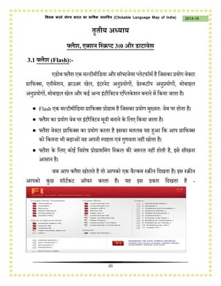 20
2014-16क्लिक करने योग्य भारत का भाषिक मानचित्र (C i u I i )
तृतीय अध्याय
फ्लैश, एक्शन स्क्रिप्ट 3।0 और डाटाबेस
3.1 फ्लैश (Flash):-
एडोब फ्लैश एक मल्टीमीडडया और सॉफ्टवेयर प्लेटफॉमम है डिसका प्रयोग वेक्टर
ग्राडफक्स, एनीमेशन, ब्राउज़र खेल, इंटरनेट अनुप्रयोगों, डेस्कटॉप अनुप्रयोगों, मोबाइल
अनुप्रयोगों, मोबाइल खेल और कई अन्य इंटरैडक्टव एडप्लकेशन बनाने में डकया िाता है।
 Flash एक मल्टीमीडडया ग्राडफक्स प्रोग्राम है डिसका प्रयोग मुख्यतः वेब पर होता है।
 फ्लैश का प्रयोग वेब पर इंटरैडक्टव मूवी बनाने के डलए डकया िाता है।
 फ्लैश वेक्टर ग्राडफक्स का प्रयोग करता है इसका मतलब यह हुआ डक आप ग्राडफक्स
को डकतना भी बढ़ाओंवह अपनी स्पष्टता एवं गुणवता नहीं खोता है।
 फ्लैश के डलए कोई डवशेष प्रोग्रामडमंग डस्कल की िप्ॳरत नहीं होती है, इसे सीखना
आसान है।
िब आप फ्लैश खोलते है तो आपको एक वैल्कम स्रीन डिखता है। इस स्रीन
आपको कुछ शॉटमकट ऑफर करता है। यह इस प्रकार डिखता है -
 
