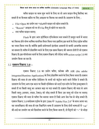 21
2014-16क्लिक करने योग्य भारत का भाषिक मानचित्र (C i u I i )
फ्लैश फ़ाइल पर काम शुप्ॳ करने के डलए या तो आप फ़ाइल मैन्यू डसलैक्ट कर
सकते है या वैल्कम स्रीन पर डिए आइटम पर डक्लक कर सकते है। उिाहरण के डलए –
 File>Open का प्रयोग कर *।flaवाले फ़ाइल को खोल सकते है।
 “Recent” आइटम को या तो File मैन्यू से खोले या बटन से।
 नया फ्लैश फ़ाइल बनाए।
Flash के द्वारा आप इंटरैडक्टव एडप्लकेशन बना सकते हैं प्रस्तुत कायम में भारत
का डक्लक होने योग्य भाडषक मानडत्र  तैयार डकया गया इसडलए इस कायम के डलए एडोब फ्लैश
का तयन डकया गया है। क्योंडक इसमें प्रयोगकताम इंटरफ़ेस आसानी से काफी आकषमक बनाया
िा सकता है। फ्लैश में प्रोग्राडमंग करने के डलए एक खास डस्रप्ट की िप्ॳरत होती है िो एक्शन
डस्रप्ट है। इस पररयोिना कायम के डलए एक्शन डस्रप्ट की लेटेस्ट विमन action script 3.0 का
उपयोग डकया िा रहा है।
3.2 एक्शन स्क्रिप्ट 3.0 :-
एक्शन डस्रप्ट 3.0 का प्रयोग फ्लैश, फ़्लेक्स और AIR (
r R A ) के डलए प्रोग्राडमंग करने के डलए डकया िाता है। एक्शन
डस्रप्ट की मिि से हम फ्लैश प्रेिेंटेशन के तत्वों को कंट्रोल करने वाले डनिेश िे सकते हैं।
उिाहरण के डलए आप एक बटन पर डकसी एडनमेशन को स्टाटम एवं स्टॉप के डलए इन्सट्रक्शन िे
सकते हैं या डकसी वस्तु का आकार बढ़ा या घटा सकते हैं। एक्शन डस्रप्ट की मिि से आप
डकसी वस्तु (आकार, लाइन, टेक्स्ट) को िोड़ सकते हैं डबना उस वस्तु को स्टेि पर बनाए।
एक्शन डस्रप्ट की मिि से फ्लैश गेम बनाया िाता है डिसे आप वेब पेि से िोड़ सकते हैं।
एक्शन डस्रप्ट 3.0 सवमप्रथम एडोब के द्वारा 2006 में “Adobe Flex 2.0” के साथ आया था।
यह िावाडस्रप्ट की तरह ही एक डस्रडप्टंग भाषा है उिाहरण के डलए िोनों भाषाओंमें ‘var’
की-वडम का उपयोग तर को डडक्लेयर करने के डलए डकया िाता है, िो डस्ट्रंगों को “+” से िोड़ा
 