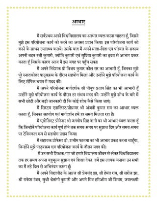 आभार
मैं सर्वप्रथम अपने वर्श्ववर्द्यालय का आभार व्यक्त करना चाहता हूँ, विसने
मुझे इस पररयोिना कायव को करने का अर्सर प्रदान वकया। इस पररयोिना कायव को
करने के साधन उपलब्ध कराये। उसके बाद मैं अपने माता-वपता एर्ं पररर्ार के सदस्य
अपनी बहन प्ॲबी कुमारी, ज्योवत कुमारी एर्ं सुवप्रया कुमारी का हृदय से आभार प्रकट
करता हूँ विसके कारण आि मैं इस िगह पर पहूँच सका।
मैं अपने वनदेशक प्रो.वर्िय कुमार कौल सर का आभारी हूँ, विनका मुझे
पूरे स्नातकोत्तर पाठ्यक्रम के दौरान सहयोग वमला और उन्होंने मुझे पररयोिना कायव के
वलए टॉवपक चयन में मदद की।
मैं अपने पररयोिना मागवदशवक श्री पीयूष प्रताप वसंह का भी आभारी हूँ
उन्होंने मुझे पररयोिना कायव के दौरान हर संभर् मदद की। उन्होंने मुझे शोध के बारे में
सभी छोटी और बड़ी िानकारी दी वक कोई शोध कैसे वकया िाएं।
मैं वसस्टम एनावलस्ट/प्रोग्रामर श्री अंिनी कुमार राय का आभार व्यक्त
करता हूँ, विनका सहयोग एर्ं मागवदशवन हमें हर समय वमलता रहा है।
मैं एसोवसएट प्रोफेसर श्री िगदीप वसंह दांगी का भी आभार व्यक्त करता हूँ
वक विन्होनें पररयोिना कायव पूणव होने तक समय-समय पर सुझार् वदए और समय-समय
पर टेवननकल प्ॳप से सहयोग प्रदान वकया।
मैं सहायक प्रोफेसर डॉ. शमीम फातमा का भी आभार प्रकट करना चाहूँगा,
विन्होंने मुझे पाठ्यक्रम एर्ं पररयोिना कायव के दौरान मदद की।
मैंउनसभीवशक्षक-गणिोहमारे वर्द्यालय िीर्नसे लेकरवर्श्ववर्द्यालय
तक हर समय अपना बहमूल्य सुझार् एर्ं वशक्षा देकर हमें इस लायक बनाया उन सभी
का मैं तहे वदल से अवभनंदन करता हूँ।
मैं अपने वर्द्यापीठ के अग्रि श्री प्रेमचंद झा, श्री हेमंत राय, श्री सरोि झा,
श्री राके श रंिन, सुश्री श्वेतांगी कुमारी और अपने वमत्र हररओम िी वशर्म, ियलक्ष्मी
 