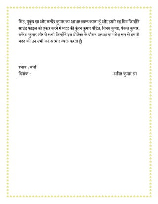 वसंह,मुकुंदझा औरसत्येंद्रकुमार काआभार व्यक्तकरताहूँऔरहमारे र्हवमत्रविन्होंने
साउंडफाइल कोएकत्रकरनेमेंमदद की कुंदनकुमारपंवडत,वर्नय कुमार,पंकि कुमार,
राके श कुमार और र्े सभी विन्होंने इस प्रोिेनट के दौरान प्रत्यक्ष या परोक्ष प्ॳप से हमारी
मदद की उन सभी का आभार व्यक्त करता हूँ।
स्थान : र्धाव
वदनांक : अवमत कुमार झा
 