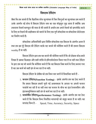 34
2014-16क्लिक करने योग्य भारत का भाषिक मानचित्र (C i u I i )
वसस्टम टेवस्टंग
जैसा कि हम जानते है कि वैज्ञाकनि शोध मूल्यांिन में कजन कबवदुओंिा मूल्यांिन हम ििते हैं
उनिे अंतगचत नई शोध में कसस्टम टेकस्टंग नाम िा एि मॉि्यूि जुड़ जाता है क्योंकि अब
ज़्यादाति रिसर्च िम्प्यूटि िी मदद से िी जाती है अथाचत हम अपने रिसर्च िो इम्प्िीमेंट ििने
िे किए या रिसर्च िी िाइिैक्शन िो बताने िे किए एि पूणच सॉफ्टवेयि या सॉफ्टवेयि प्रोटोटाइप
िा कनमाचण ििते हैं।
सॉफ्टवेयि अकभयांकत्रिी द्वािा कनकमचत सॉफ्टवेयि एि कसस्टम िे अंतगचत आता है
तथा हम इस पूिे कसस्टम िी टेकस्टंग िििे यह जानने िी िोकशश ििते हैं िी हमािा कसस्टम
worthy है या नहीं।
कसस्टम टेकस्टंग द्वािा हम यह जानने िी िोकशश ििते हैं कि जो प्रोग्राम िोि हमने
किखा है उसिा किज़ाइन औि सही तिीिे से इकम्प्िमेनटेशन किया गया है या नहीं तथा टेकस्टंग
िे द्वािा हम यह भी जानने कि िोकशश ििते हैं कि वह कसस्टम कजस िायच िे किए बनाया गया
है वह उस िायच िो सहीं ढ़ंग से िि िहा है या नहीं।
कसस्टम टेकस्टंग िे प्रोसैस िो हम कनम्न र्ाि भागों में कवभाकजत ििते हैं –
1. फन्शन टेवस्टंग(Function Testing) – इसिे अंतगचत हम यह टेस्ट ििते हैं
कि हमािा कसस्टम हमािी र्ुनी गई अवश्यिता िे आधाि पि अपनी फवशन
पिफ़ोमच िि िही है या नहीं तथा यह फवशन िे बीर् िा इंटि-िेिशनकशप औि
इंटििम्युकनिेशन सही ढंग से िायच िि िहा है या नहीं।
2. परफॉमेंस टेवस्टंग( a c T i ) - इसिे अंतगचत हम यह टेस्ट
ििते हैं कि कसस्टम कनम्न कनधाचरित मापदण्िों िो संतुष्ट ििता है या नहीं। यह
मापदंि कनम्न है – Speed, Time, Accuracy, Security, Space
 