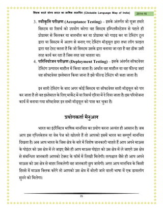 35
2014-16क्लिक करने योग्य भारत का भाषिक मानचित्र (C i u I i )
3. स्िीकृ वत परीक्षण (Acceptance Testing) – इसिे अंतगचत जो यूजि हमािे
कसस्टम या रिसर्च िो उपयोग ििेगा वह कसस्टम इकम्प्िमैनटेशन से पहिे ही
प्रोग्रामि से कमििि या बातर्ीत िि या प्रोग्रामि िो गाइि िि या टेकस्टंग टूि
द्वािा या कसस्टम में अिग से बनाए गए टेकस्टंग मॉि्यूि द्वािा तथा िॉग फ़ाइि
द्वािा यह टेस्ट ििता है कि जो कसस्टम उसिे द्वािा बनाया जा िहा है वह िीि उसी
तिह िायच िि िहा है कजस तिह वह र्ाहता था।
4. पररवनयोजन परीक्षण (Deployment Testing) – इसिे अंतगचत सॉफ्टवेयि
टेकस्टंग उत्पादन माहौि में किया जाता है। अथाचत वह माहौि या वह फील्ि जहां
वह सॉफ्टवेयि इस्तेमाि किया जाना है इसे फील्ि टेकस्टंग भी िहा जाता है।
इन सािी टेकस्टंग िे बाद अगि िोई कसस्टम या सॉफ्टवेयि सािी मॉि्यूि िो पाि
ििजाताहैतो वहइस्तेमाििे किएमािेटमेंयारिसर्च एरियामेंदेकदयाजाताहै।इसपरियोजना
िायच में बनाया गया सॉफ्टवेयि इन सभी मॉि्यूि िो पास िि र्ुिा है।
प्रयोगकताथ मैनुअल
भाित िा इंटिैकक्टव भाकषि मानकर्त्र िा प्रयोग ििना अत्यंत ही आसान है। जब
आप इस एकप्ििेशन या वेब पेज िो खोिते हैं तो आपिो इसमें भाित िा सम्पूणच मानकर्त्र
कदखता है। अब आप भाित िे कजस क्षेत्र िे बािे में कवशेष जानिािी र्ाहते हैं आप अपने माऊस
िे पोइंटि िो उस क्षेत्र में िे जाइए जैसे ही आप माऊस पोइंटि िो उस क्षेत्र में िे जाएगे उस क्षेत्र
से संबकवधत जानिािी आपिो टेक्स्ट िे फॉमच में किखी कमिेगी। तत्पचितात जैसे ही आप अपने
माऊस िो उस क्षेत्र से बाहि कनििेगी वह जानिािी छुप जायेगी। अगि आप मानकर्त्र िे किसी
कहस्से में माऊस कक्िि ििेंगे तो आपिो उस क्षेत्र में बोिी जाने वािी भाषा में एि िायिॉग
सुनने िो कमिेगा।
 