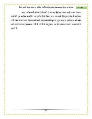 36
2014-16क्लिक करने योग्य भारत का भाषिक मानचित्र (C i u I i )
अगि प्रयोगिताच िो िोई पिेशानी हो या वह मैनुअि पढ़ना र्ाहे या यह जानना
र्ाहे िी इस भाकषि मानकर्त्र िा प्रयोग िैसे किया जाए तो इसिे किए वह मैप में उपकस्थत
दायीं तिफ िे बटन िो कक्िि ििें इससे उसिे सामने मैनुअि खुि जाएगा। इसिे बाद भी अगि
प्रयोगिताच िो िोई समस्या िहती है तो नीर्े कदए ईमेि पि मेि भेजिि ज्यादा जानिािी िे
सिते हैं।
 