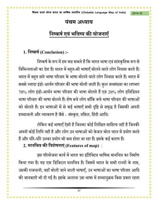 37
2014-16क्लिक करने योग्य भारत का भाषिक मानचित्र (C i u I i )
पंचम अध्याय
निष्कर्ष एवं भनवष्य की योजिाएँ
1. निष्कर्ष (Conclusion) :-
निष्कर्ष के रूप में हम कह सकते हैं नक भारत भार्ा एवं सांस्कृनतक रूप से
नवनभन्िताओंका देश है। भारत में बहुत-सी भार्ाएँ बोलिे वाले लोग निवास करते हैं।
भारत में बहुत सारे भार्ा पररवार के भार्ा बोलिे वाले लोग निवास करते हैं। भारत में
सबसे ज्यादा इंडो-आयषि पररवार की भार्ा बोली जाती है। कुल जिसंख्या का लगभग
70% लोग इंडो-आयषि भार्ा पररवार की भार्ा बोलते हैं एवं 20% लोग द्रनवनडयि
भार्ा पररवार की भार्ा बोलते हैं। शेर् बचे लोग बाँनक बचे भार्ा पररवार की भार्ाओं
को बोलते हैं। इि भार्ाओं में से कई भार्ाएँ सभी दृनि से समृद्ध है नजसकी अपिी
शब्दावली और व्याकरण है जैसे – संस्कृत, तनमल, नहंदी आनद।
लेनकि कई भार्ाएँ ऐसी है नजिका कोई नलनित सानहत्य िहीं है नजिकी
अपिी कोई नलनप िहीं है और लोग उि भार्ाओंको केवल बोल चाल में प्रयोग करते
हैं और धीरे-धीरे उिका प्रयोग भी कम होता जा रहा हैं। इसके कई कारण हैं।
2. मािनचत्र की नवशेर्ताएं (Features of map) :
इस पररयोजिा कायष में भारत का इटैरेनटटव भानर्क मािनचत्र का निमाषण
नकया गया है। यह एक नडनजटल मािनचत्र है। नजसमें भारत के सभी राज्यों के िाम,
उसकी राजधािी, वहाँ बोली जािे वाली भार्ाएँ, उि भार्ाओंका भार्ा पररवार आनद
की जािकारी भी दी गई है। इसके अलावा उस भार्ा में शब्दािुक्रम नकस प्रकार रहता
 