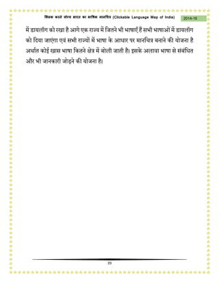 39
2014-16क्लिक करने योग्य भारत का भाषिक मानचित्र (C i u I i )
में डायलॉग को रिा हैआगे एक राज्य में नजतिे भी भार्ाएँ हैंसभी भार्ाओंमें डायलॉग
को नदया जाएंगा एवं सभी राज्यों में भार्ा के आधार पर मािनचत्र बिािे की योजिा है
अर्ाषत कोई िास भार्ा नकतिे क्षेत्र में बोली जाती है। इसके अलावा भार्ा से संबंनधत
और भी जािकारी जोड़िे की योजिा है।
 