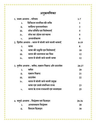 अनुक्रमणिका
1. प्रथम अध्याय – परिचय 1-7
i. णिणिटल मानणचत्र की शणि 1
ii. साणित्य पुनिावलोकन 3
iii. शोध प्रणवणध एवं णवशेषताएँ 5
iv. शोध का उद्देश्य एवं मित्व 5
v. अध्यायीकिि 6
2. णितीय अध्याय – भाित में बोली िाने वाली भाषाएँ 8-19
i. भाषा 8
ii. भाषा की प्रकृ णत एवं णवशेषताएँ 10
iii. भाित की िनगिना का णचत्र 12
iv. भाित में बोली िाने वाली भाषा 12
3. तृतीय अध्याय – फ्लैश, एक्शन णरक्रप्ट औि िाटाबेस 20-27
i. फ्लैश 20
ii. एक्शन णरक्रप्ट 21
iii. िाटाबेस 22
iv. भाित में बोली िाने वाली प्रमुख
भाषा एवं उससे संबणधधत िाज्य 23
v. भाित के िाज्य िािधानी एवं िनसंख्या 25
4. चतुथथ अध्याय – णवश्लेषि एवं णिज़ाइन 28-36
i. आवश्यकता णवश्लेषि 28
ii. णसरटम णिज़ाइन 30
 