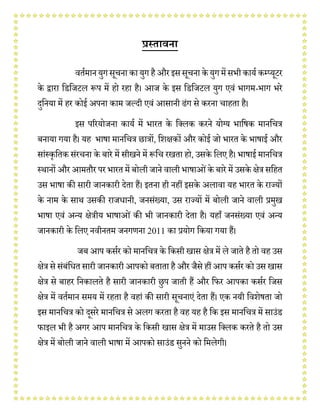 प्रस्तावना
वर्तमानयुग सूचना का युग हैऔरइससूचना के युग मेंसभी कायत कम्प्यूटर
के द्वारा डिडिटल रूप में हो रहा है। आि के इस डिडिटल युग एवं भागम-भाग भरे
दुडनया में हर कोई अपना काम िल्दी एवं आसानी ढंग से करना चाहर्ा है।
इस पररयोिना कायत में भारर् के डललक करने योग्य भाडिक मानडचत्र
बनाया गया है। यह भािा मानडचत्र छात्रों, डिक्षकों और कोई िो भारर् के भािाई और
सांस्कृडर्क संरचना के बारे में सीखने में रूडच रखर्ा हो, उसके डलए है। भािाई मानडचत्र
स्थानों और आमर्ौर पर भारर् में बोली िाने वाली भािाओंके बारे में उसके क्षेत्र सडहर्
उस भािा की सारी िानकारी देर्ा हैं। इर्ना ही नहीं इसके अलावा यह भारर् के राज्यों
के नाम के साथ उसकी रािधानी, िनसंख्या, उस राज्यों में बोली िाने वाली प्रमुख
भािा एवं अन्य क्षेत्रीय भािाओं की भी िानकारी देर्ा है। यहााँ िनसंख्या एवं अन्य
िानकारी के डलए नवीनर्म िनगणना 2011 का प्रयोग डकया गया हैं।
िब आप कसतर को मानडचत्र के डकसी खास क्षेत्र में ले िार्े है र्ो वह उस
क्षेत्र से संबंडधर् सारी िानकारी आपको बर्ार्ा हैऔर िैसे हीं आप कसतर को उस खास
क्षेत्र से बाहर डनकालर्े है सारी िानकारी छुप िार्ी हैं और डिर आपका कसतर डिस
क्षेत्र में वर्तमान समय में रहर्ा है वहां की सारी सूचनाएं देर्ा हैं। एक नयी डविेिर्ा िो
इस मानडचत्र को दूसरे मानडचत्र से अलग करर्ा है वह यह है डक इस मानडचत्र में साउंि
िाइल भी है अगर आप मानडचत्र के डकसी खास क्षेत्र में माउस डललक करर्े है र्ो उस
क्षेत्र में बोली िाने वाली भािा में आपको साउंि सुनने को डमलेगी।
 