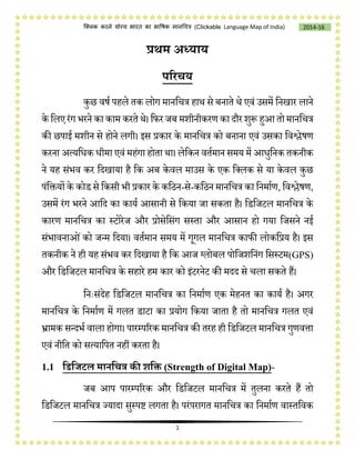 1
2014-16क्लिक करने योग्य भारत का भाषिक मानचित्र (C i e Language Map of India)
प्रथम अध्याय
परिचय
कुछ वर्ष पहले तक लोग मानचित्र हाथ से बनाते थे एवं उसमें चनखार लाने
के चलए रंग भरने का काम करते थे। चिर जब मशीनीकरण का दौर शुरू हुआ तो मानचित्र
की छपाई मशीन से होने लगी। इस प्रकार के मानचित्र को बनाना एवं उसका चवश्लेर्ण
करना अत्यचिक िीमा एवं महंगा होता था। लेचकन वतषमान समय में आिुचनक तकनीक
ने यह संभव कर चदखाया है चक अब केवल माउस के एक चललक से या केवल कुछ
पंचियों के कोड से चकसी भी प्रकार के कचिन-से-कचिन मानचित्र का चनमाषण, चवश्लेर्ण,
उसमें रंग भरने आचद का कायष आसानी से चकया जा सकता है। चडचजटल मानचित्र के
कारण मानचित्र का स्टोरेज और प्रोसेचसंग सस्ता और आसान हो गया चजसने नई
संभावनाओंको जन्म चदया। वतषमान समय में गूगल मानचित्र कािी लोकचप्रय है। इस
तकनीक ने ही यह संभव कर चदखाया है चक आज ग्लोबल पोचजशचनंग चसस्टम( PS)
और चडचजटल मानचित्र के सहारे हम कार को इंटरनेट की मदद से िला सकते हैं।
चनिःसंदेह चडचजटल मानचित्र का चनमाषण एक मेहनत का कायष है। अगर
मानचित्र के चनमाषण में गलत डाटा का प्रयोग चकया जाता है तो मानचित्र गलत एवं
भ्रामक सन्दभष वाला होगा। पारम्पररक मानचित्र की तरह ही चडचजटल मानचित्र गुणवत्ता
एवं नीचत को सत्याचपत नहीं करता है।
1.1 डिडिटल मानडचत्र की शडि (Strength of Digital Map)-
जब आप पारम्पररक और चडचजटल मानचित्र में तुलना करते हैं तो
चडचजटल मानचित्र ज्यादा सुस्पष्ट लगता है। परंपरागत मानचित्र का चनमाषण वास्तचवक
 