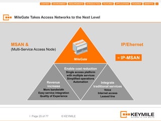 CONTENT   ENVIRONMENT     REQUIREMENTS   INTRODUCTION   FEATURES   APPLICATIONS   ROADMAP   BENEFITS   +




  MileGate Takes Access Networks to the Next Level




MSAN &                                                                                     IP/Ehernet
(Multi-Service Access Node)

                                                  MileGate                              = IP-MSAN

                                       Enable Cost reduction:
                                       Enable cost reduction
                                            Single access platform
                                            with multiple services
                                             Simplified operations
                        Revenue                  Automation              Integrate
                        Revenue
                        increase
                        increase                                   traditional services
                    More bandwidth
                    More bandwidth                                          Voice
                 Easy service integration
                 Easy service integration                              Internet access
                  Quality of Experience
                  Quality of Experience                                  Leased line




           I Page 20 of 77           © KEYMILE
 