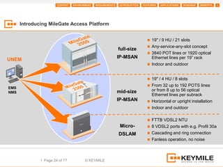 CONTENT   ENVIRONMENT   REQUIREMENTS    INTRODUCTION   FEATURES   APPLICATIONS   ROADMAP   BENEFITS   +




      Introducing MileGate Access Platform


                                                                                 19" / 9 HU / 21 slots
                                                                                 Any-service-any-slot concept
                                                              full-size
                                                                                 3840 POT lines or 1920 optical
                                                              IP-MSAN             Ethernet lines per 19” rack
UNEM
                                                                                 Indoor and outdoor


                                                                                 19" / 4 HU / 8 slots
                                                                                 From 32 up to 192 POTS lines
EMS
NMS                                                           mid-size            or from 8 up to 56 optical
                                                                                  Ethernet lines per subrack
                                                              IP-MSAN            Horizontal or upright installation
                                                                                 Indoor and outdoor


                                                                                 FTTB VDSL2 NTU
                                                               Micro-            8 VDSL2 ports with e.g. Profil 30a

                                                              DSLAM              Cascading and ring connection
                                                                                 Fanless operation, no noise




              I Page 24 of 77           © KEYMILE
 