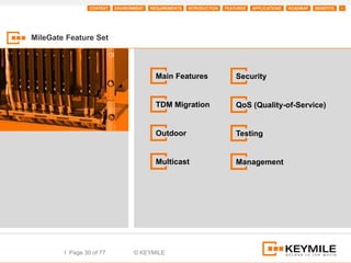 CONTENT   ENVIRONMENT   REQUIREMENTS   INTRODUCTION   FEATURES   APPLICATIONS   ROADMAP   BENEFITS   +




MileGate Feature Set



                                           Main Features                   Security


                                           TDM Migration                   QoS (Quality-of-Service)


                                           Outdoor                         Testing


                                           Multicast                       Management




        I Page 30 of 77           © KEYMILE
 