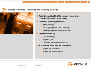 CONTENT   ENVIRONMENT   REQUIREMENTS   INTRODUCTION   FEATURES   APPLICATIONS   ROADMAP   BENEFITS   +




Quality of Service – Priorities and Queuing Methods


                                      Prioritise critical traffic (voice, video) over
                                         "uncritical" traffic (mail, web)
                                      Different queuing methods
                                            Strict Priority
                                            WFQ (Weighted Fair Queuing)
                                            WRR (Weighted Round Robin)
                                      Classification by
                                            CoS marking
                                            Ingress port
                                            DiffServ code points (DSCP)
                                      8 priorities level in CoS mapped to
                                            8 queues upstream
                                            4 queues downstream




        I Page 46 of 77           © KEYMILE
 