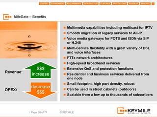 CONTENT   ENVIRONMENT   REQUIREMENTS   INTRODUCTION   FEATURES   APPLICATIONS   ROADMAP   BENEFITS   +




    MileGate – Benefits


                                          Multimedia capabilities including multicast for IPTV
                                          Smooth migration of legacy services to All-IP
                                          Voice media gateways for POTS and ISDN via SIP
                                             or H.248
                                          Multi-Service flexibility with a great variety of DSL
                                             and voice interfaces
                                          FTTx network architectures
                                          High-speed broadband services
                 $$$                      Extensive QoS and protection functions
Revenue:
              increase                    Residential and business services delivered from
                                             one node
                                          Small footprint, high port density, robust
              decrease                    Can be used in street cabinets (outdoors)
OPEX:
                $$$                       Scalable from a few up to thousands of subscribers




            I Page 68 of 77           © KEYMILE
 