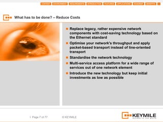 CONTENT   ENVIRONMENT   REQUIREMENTS   INTRODUCTION   FEATURES   APPLICATIONS   ROADMAP   BENEFITS   +




What has to be done? – Reduce Costs


                                      Replace legacy, rather expensive network
                                         components with cost-saving technology based on
                                         the Ethernet standard
                                      Optimise your network's throughput and apply
                                         packet-based transport instead of line-oriented
                                         transport
                                      Standardise the network technology
                                      Multi-service access platform for a wide range of
                                         services out of one network element
                                      Introduce the new technology but keep initial
                                         investments as low as possible




        I Page 7 of 77            © KEYMILE
 