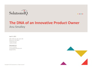 Copyright © 2015 SolutionsIQ Inc. All rights reserved.
6801 185th Ave NE, Suite 200
Redmond, WA 98052
solutionsiq.com
1.800.235.4091
The DNA of an Innovative Product Owner
Anu Smalley
April 3, 2015
PREPARED BY
Anu M. Smalley
asmalley@solutionsiq.com
@agilemethis
 