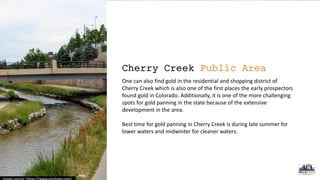 Cherry Creek Public Area
One can also find gold in the residential and shopping district of
Cherry Creek which is also one of the first places the early prospectors
found gold in Colorado. Additionally, it is one of the more challenging
spots for gold panning in the state because of the extensive
development in the area.
Best time for gold panning in Cherry Creek is during late summer for
lower waters and midwinter for cleaner waters.
 