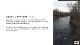 Grant Frontier Park
Despite the developments in the area, the Grant Frontier Park in
Central Denver still got some good gold just upstream the area of the
recently made manicured faux stream.
The Grand Frontier Park was also one most popular gold prospecting
locations in Colorado since the beginning of prospectors coming into
the west for gold.
Image source: https://findinggoldincolorado.com/
 