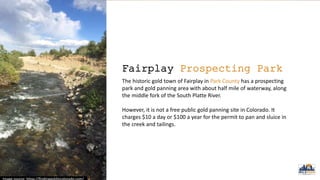 Fairplay Prospecting Park
The historic gold town of Fairplay in Park County has a prospecting
park and gold panning area with about half mile of waterway, along
the middle fork of the South Platte River.
However, it is not a free public gold panning site in Colorado. It
charges $10 a day or $100 a year for the permit to pan and sluice in
the creek and tailings.
 