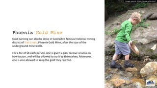 Phoenix Gold Mine
Gold panning can also be done in Colorado’s famous historical mining
district of Trail Creek, Phoenix Gold Mine, after the tour of the
underground mine world.
For a fee of $8 each person, one is given a pan, receive lessons on
how to pan, and will be allowed to try it by themselves. Moreover,
one is also allowed to keep the gold they can find.
Image source: https://www.yelp.com/
 