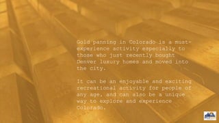Gold panning in Colorado is a must-
experience activity especially to
those who just recently bought
Denver luxury homes and moved into
the city.
It can be an enjoyable and exciting
recreational activity for people of
any age, and can also be a unique
way to explore and experience
Colorado.
 