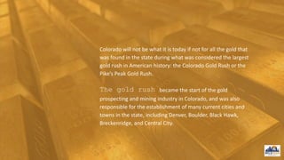 Colorado will not be what it is today if not for all the gold that
was found in the state during what was considered the largest
gold rush in American history: the Colorado Gold Rush or the
Pike’s Peak Gold Rush.
The gold rush became the start of the gold
prospecting and mining industry in Colorado, and was also
responsible for the establishment of many current cities and
towns in the state, including Denver, Boulder, Black Hawk,
Breckenridge, and Central City.
 